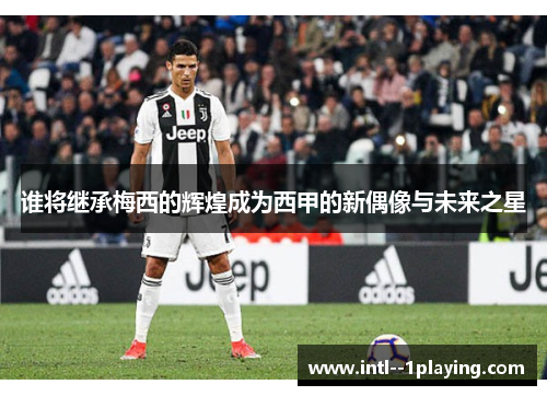 谁将继承梅西的辉煌成为西甲的新偶像与未来之星 谁将继承梅西的辉煌成为西甲的新偶像与未来之星