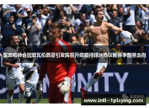 里奥哈转会加盟瓦伦西亚引发阵容升级期待球迷热议新赛季前景走向